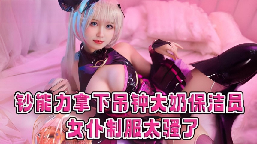 钞能力拿下吊钟大奶保洁员 女仆制服太骚了